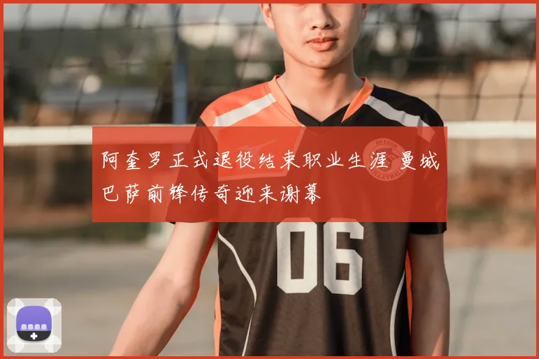 阿奎罗正式退役结束职业生涯 曼城巴萨前锋传奇迎来谢幕