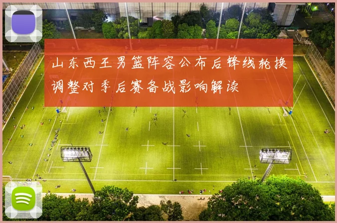 山东西王男篮阵容公布后锋线轮换调整对季后赛备战影响解读