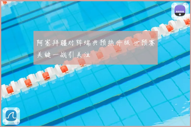 阿塞拜疆对阵瑞典预热升级 世预赛关键一战引关注