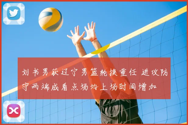 刘书男获辽宁男篮轮换重任 进攻防守两端成看点场均上场时间增加