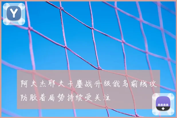 阿夫杰耶夫卡鏖战升级俄乌前线攻防胶着局势持续受关注