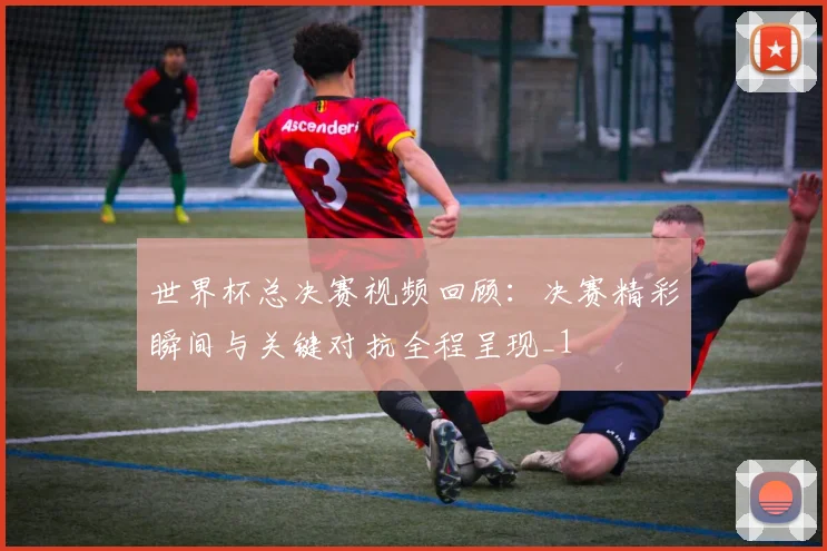 世界杯总决赛视频回顾:决赛精彩瞬间与关键对抗全程呈现_1