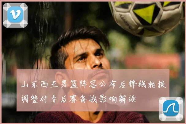 山东西王男篮阵容公布后锋线轮换调整对季后赛备战影响解读