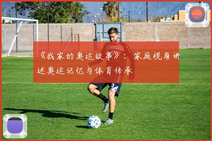 《我家的奥运故事》:家庭视角讲述奥运记忆与体育传承