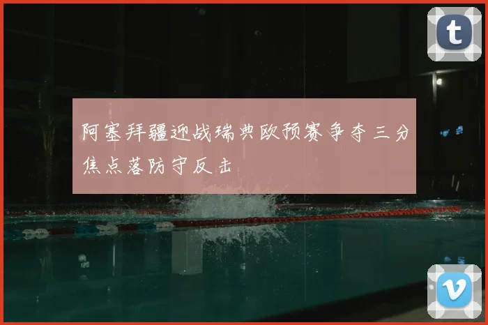阿塞拜疆迎战瑞典欧预赛争夺三分焦点落防守反击