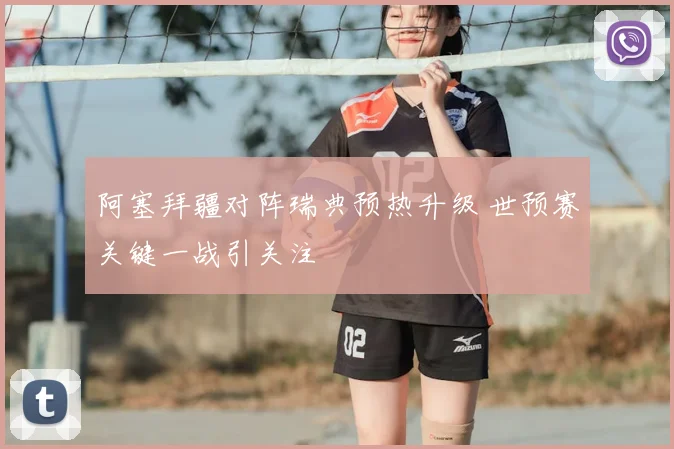 阿塞拜疆对阵瑞典预热升级 世预赛关键一战引关注