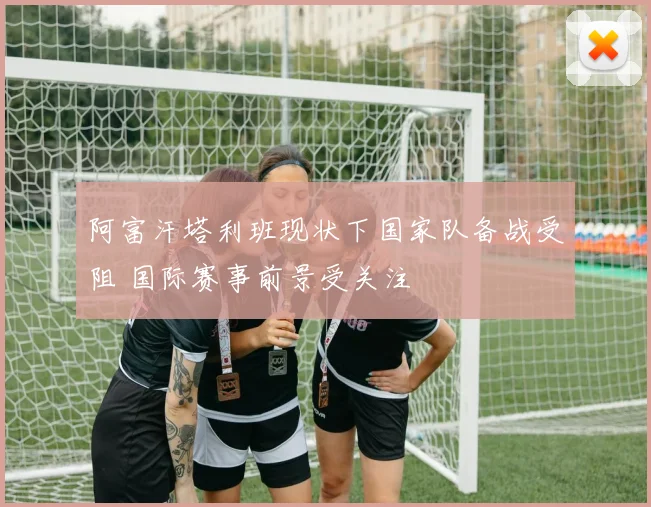 阿富汗塔利班现状下国家队备战受阻 国际赛事前景受关注