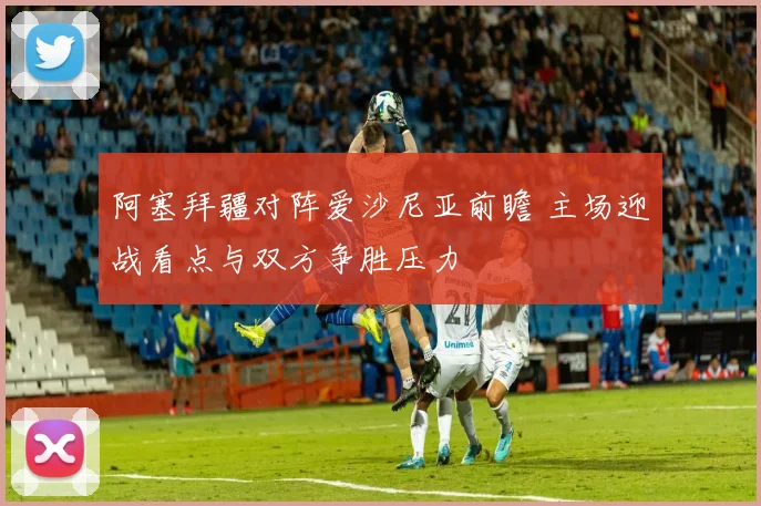 阿塞拜疆对阵爱沙尼亚前瞻 主场迎战看点与双方争胜压力